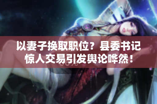 以妻子換取職位？縣委書記驚人交易引發(fā)輿論嘩然！
