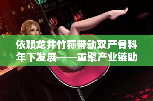 依賴龍井竹蓀帶動雙產(chǎn)骨科年下發(fā)展——重聚產(chǎn)業(yè)鏈助推骨科產(chǎn)業(yè)創(chuàng)新