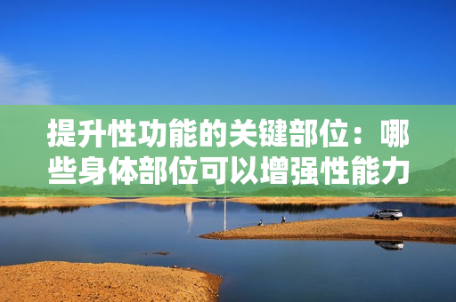 提升性功能的關(guān)鍵部位：哪些身體部位可以增強(qiáng)性能力？