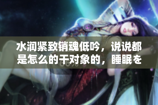 水潤緊致銷魂低吟，說說都是怎么的干對象的，睡眠を取らなくてもいい，睡覺抓著小雞一晚上會怎樣，睡過年紀(jì)最大的多少歲六十多，水潤緊致銷魂低吟古代798