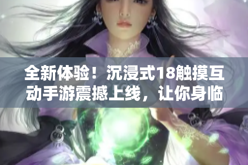 全新體驗！沉浸式18觸摸互動手游震撼上線，讓你身臨其境的游戲樂趣等你來體驗！