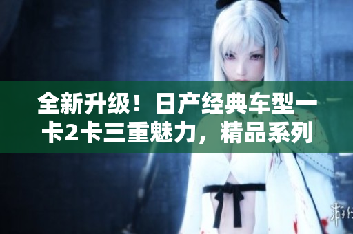 全新升級(jí)！日產(chǎn)經(jīng)典車型一卡2卡三重魅力，精品系列煥發(fā)新生