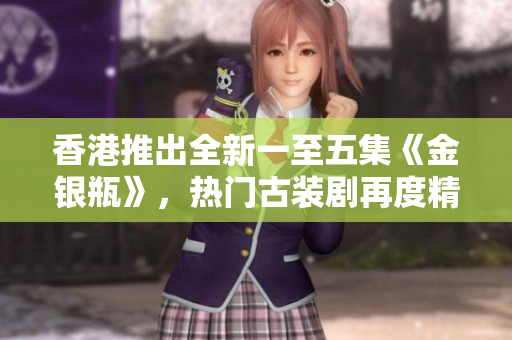香港推出全新一至五集《金銀瓶》，熱門(mén)古裝劇再度精彩續(xù)集