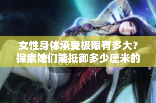 女性身體承受極限有多大？探索她們能抵御多少厘米的挑戰(zhàn)