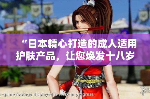 “日本精心打造的成人適用護(hù)膚產(chǎn)品,讓您煥發(fā)十八歲以上的肌膚光彩” “日本精心打造的成人適用護(hù)膚產(chǎn)品,讓您煥發(fā)十八歲以上的肌膚光彩”