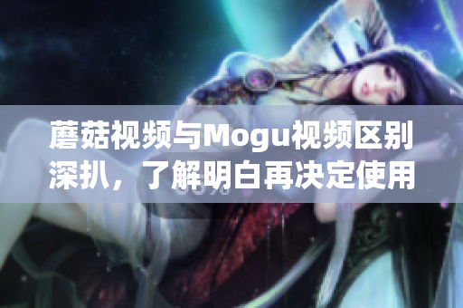 蘑菇視頻與Mogu視頻區(qū)別深扒，了解明白再?zèng)Q定使用哪一款