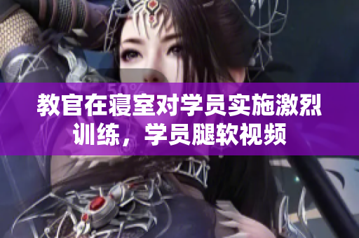 教官在寢室對(duì)學(xué)員實(shí)施激烈訓(xùn)練，學(xué)員腿軟視頻