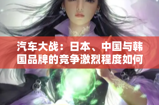 汽車(chē)大戰(zhàn)：日本、中國(guó)與韓國(guó)品牌的競(jìng)爭(zhēng)激烈程度如何？