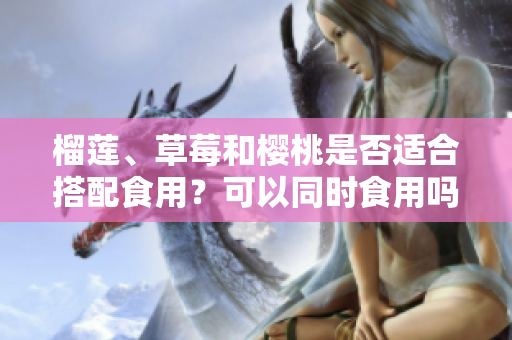 榴蓮、草莓和櫻桃是否適合搭配食用？可以同時食用嗎？ 