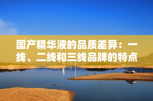 國(guó)產(chǎn)精華液的品質(zhì)差異：一線、二線和三線品牌的特點(diǎn)與區(qū)別