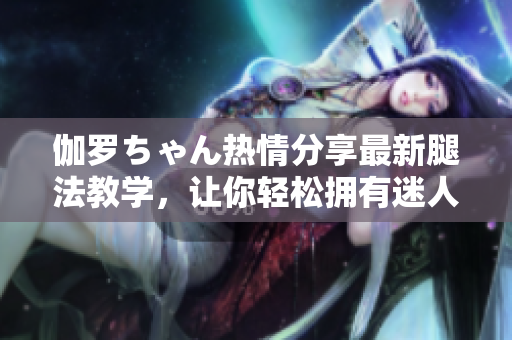 伽羅ちゃん熱情分享最新腿法教學，讓你輕松擁有迷人美腿