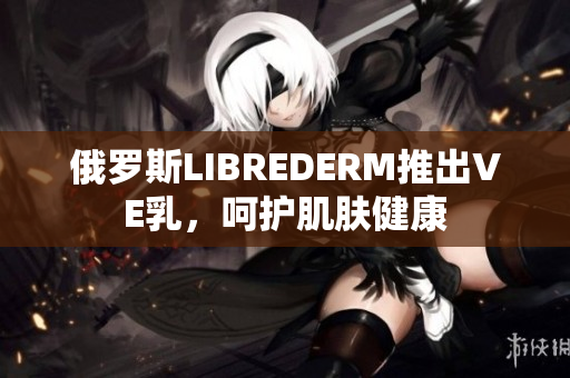 俄羅斯LIBREDERM推出VE乳，呵護肌膚健康