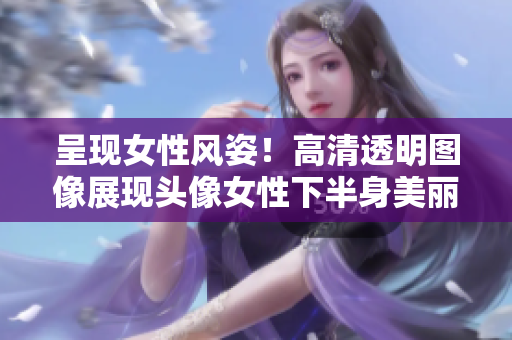 呈現(xiàn)女性風(fēng)姿！高清透明圖像展現(xiàn)頭像女性下半身美麗細(xì)節(jié)