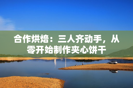 合作烘焙：三人齊動手，從零開始制作夾心餅干