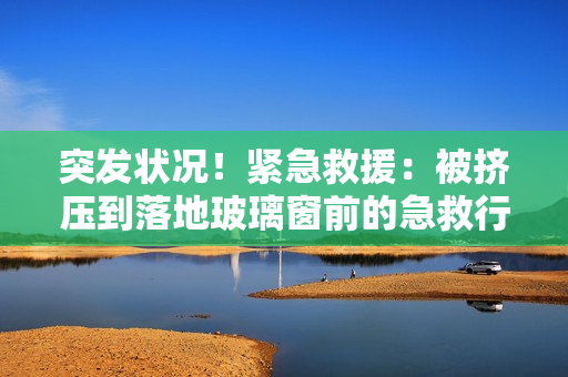 突發(fā)狀況！緊急救援：被擠壓到落地玻璃窗前的急救行動