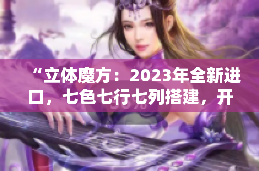 “立體魔方：2023年全新進(jìn)口，七色七行七列搭建，開啟無限可能！”
