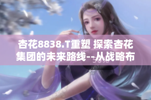杏花8838.T重塑 探索杏花集團(tuán)的未來路線--從戰(zhàn)略布局到業(yè)務(wù)創(chuàng)新
