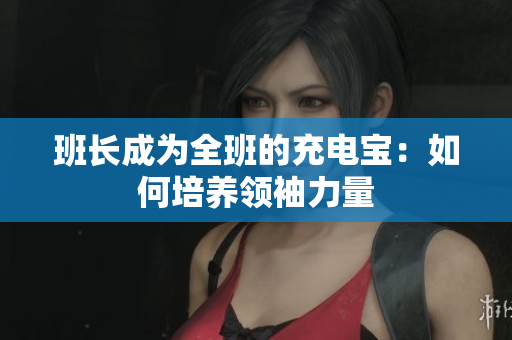 班長成為全班的充電寶：如何培養(yǎng)領(lǐng)袖力量