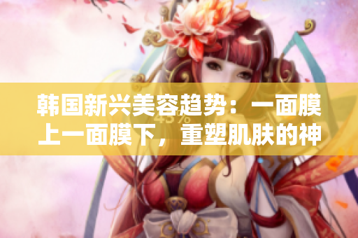 韓國新興美容趨勢：一面膜上一面膜下，重塑肌膚的神奇方法