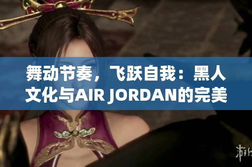 舞動節(jié)奏，飛躍自我：黑人文化與AIR JORDAN的完美融合