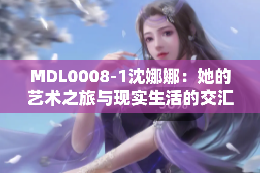 MDL0008-1沈娜娜：她的藝術(shù)之旅與現(xiàn)實(shí)生活的交匯