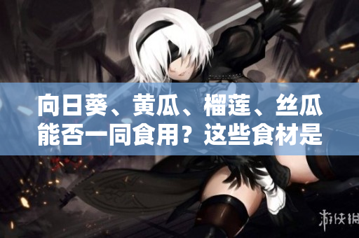 向日葵、黃瓜、榴蓮、絲瓜能否一同食用？這些食材是否搭配有益健康？