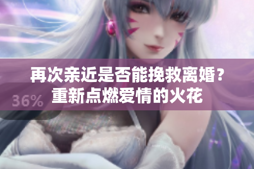 再次親近是否能挽救離婚？重新點燃愛情的火花