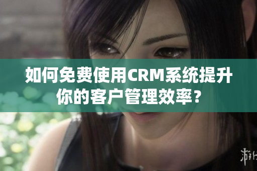 如何免費(fèi)使用CRM系統(tǒng)提升你的客戶管理效率？