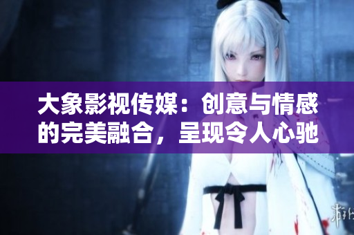 大象影視傳媒：創(chuàng)意與情感的完美融合，呈現(xiàn)令人心馳神往的視聽(tīng)盛宴