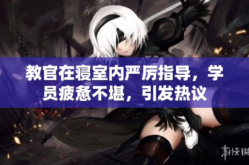 教官在寢室內(nèi)嚴(yán)厲指導(dǎo)，學(xué)員疲憊不堪，引發(fā)熱議