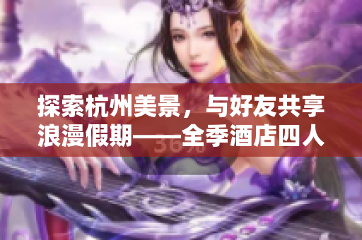 探索杭州美景，與好友共享浪漫假期——全季酒店四人套房體驗