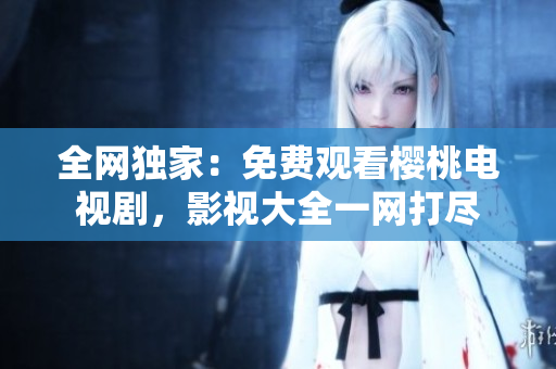 全網(wǎng)獨(dú)家：免費(fèi)觀看櫻桃電視劇，影視大全一網(wǎng)打盡