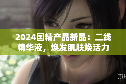 2024國(guó)精產(chǎn)品新品：二線精華液，煥發(fā)肌膚煥活力
