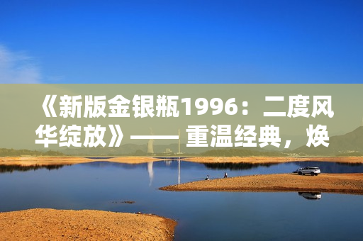 《新版金銀瓶1996：二度風(fēng)華綻放》—— 重溫經(jīng)典，煥發(fā)新生。