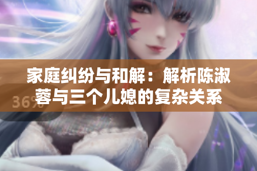 家庭糾紛與和解：解析陳淑蓉與三個兒媳的復(fù)雜關(guān)系