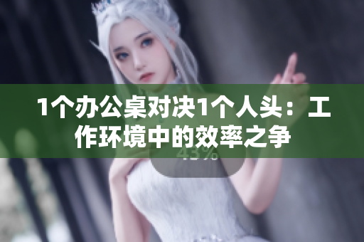 1個(gè)辦公桌對(duì)決1個(gè)人頭：工作環(huán)境中的效率之爭
