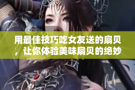 用最佳技巧吃女友送的扇貝，讓你體驗(yàn)美味扇貝的絕妙口感