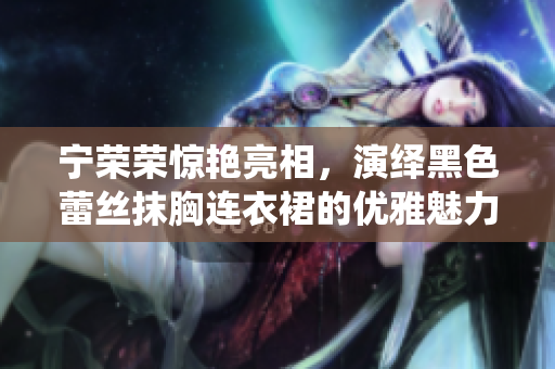寧榮榮驚艷亮相，演繹黑色蕾絲抹胸連衣裙的優(yōu)雅魅力