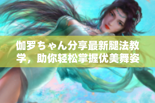 伽羅ちゃん分享最新腿法教學(xué)，助你輕松掌握優(yōu)美舞姿
