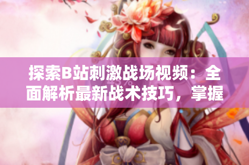 探索B站刺激戰(zhàn)場視頻：全面解析最新戰(zhàn)術(shù)技巧，掌握最佳游戲策略
