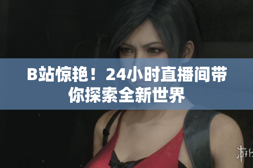 B站驚艷！24小時(shí)直播間帶你探索全新世界