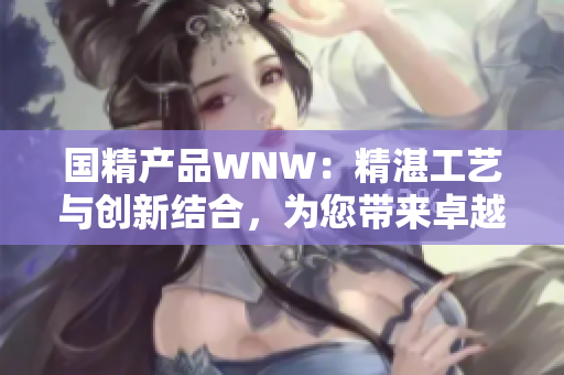 國精產(chǎn)品WNW：精湛工藝與創(chuàng)新結(jié)合，為您帶來卓越品質(zhì)