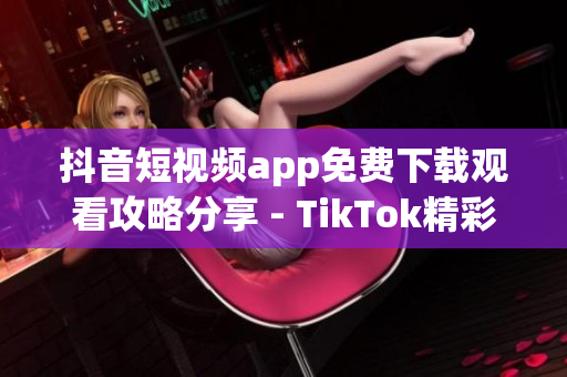 抖音短視頻app免費(fèi)下載觀看攻略分享 - TikTok精彩視頻盡在眼前