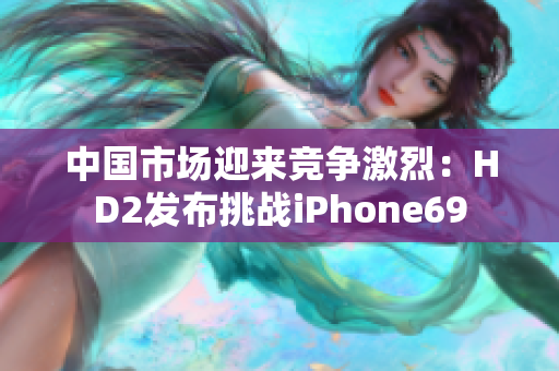中國市場迎來競爭激烈：HD2發(fā)布挑戰(zhàn)iPhone69