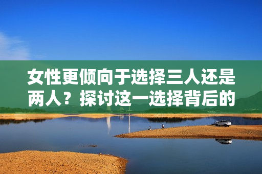 女性更傾向于選擇三人還是兩人？探討這一選擇背后的心理因素