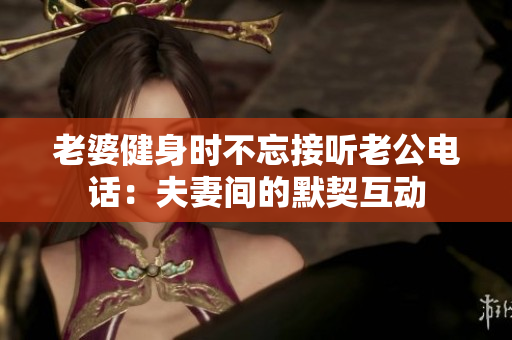 老婆健身時(shí)不忘接聽(tīng)老公電話(huà)：夫妻間的默契互動(dòng)