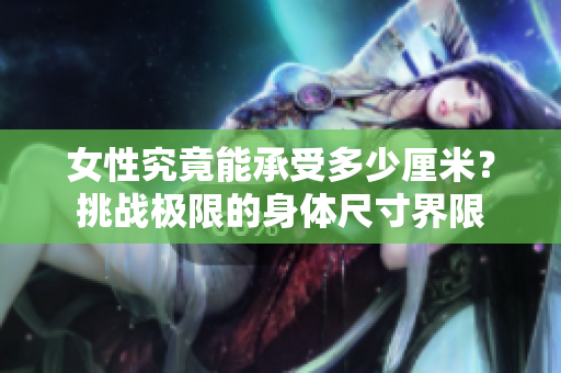 女性究竟能承受多少厘米？挑戰(zhàn)極限的身體尺寸界限