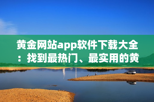 黃金網(wǎng)站app軟件下載大全：找到最熱門、最實(shí)用的黃金應(yīng)用
