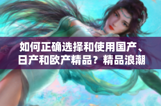 如何正確選擇和使用國產(chǎn)、日產(chǎn)和歐產(chǎn)精品？精品浪潮下的購買指南與技巧