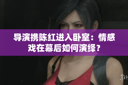 導(dǎo)演攜陳紅進(jìn)入臥室：情感戲在幕后如何演繹？